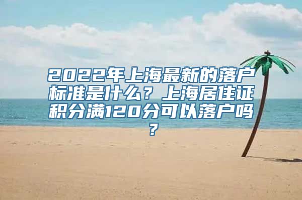 2022年上海最新的落户标准是什么？上海居住证积分满120分可以落户吗？