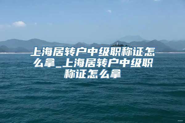 上海居转户中级职称证怎么拿_上海居转户中级职称证怎么拿