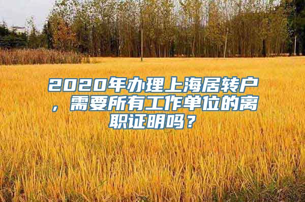 2020年办理上海居转户，需要所有工作单位的离职证明吗？