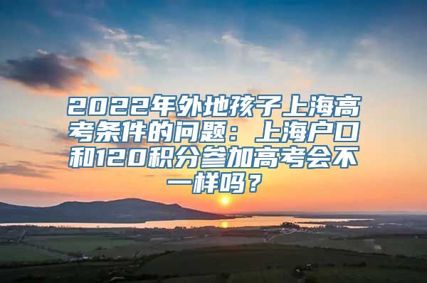 2022年外地孩子上海高考条件的问题：上海户口和120积分参加高考会不一样吗？