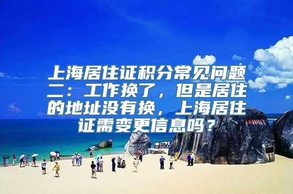 上海居住证积分常见问题二：工作换了，但是居住的地址没有换，上海居住证需变更信息吗？