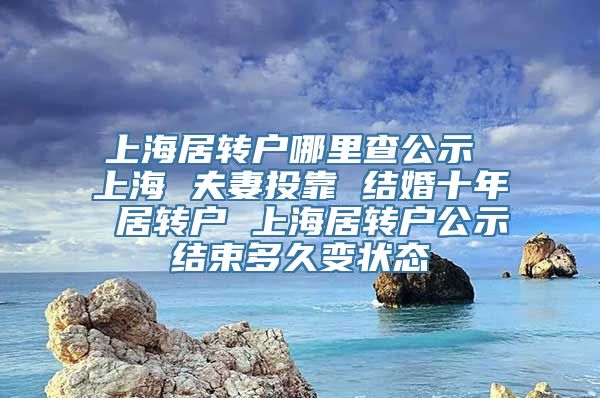 上海居转户哪里查公示 上海 夫妻投靠 结婚十年 居转户 上海居转户公示结束多久变状态