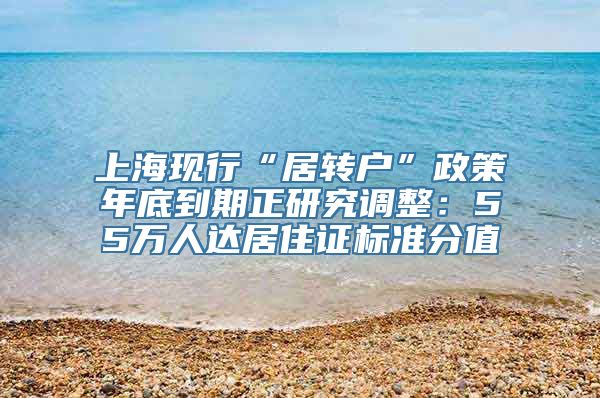 上海现行“居转户”政策年底到期正研究调整：55万人达居住证标准分值