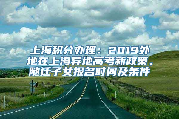 上海积分办理：2019外地在上海异地高考新政策，随迁子女报名时间及条件