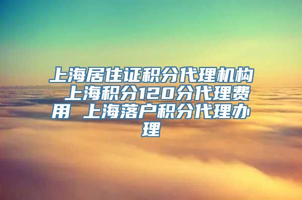 上海居住证积分代理机构 上海积分120分代理费用 上海落户积分代理办理