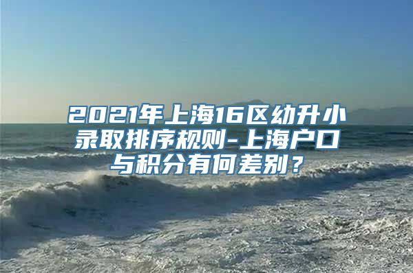 2021年上海16区幼升小录取排序规则-上海户口与积分有何差别？