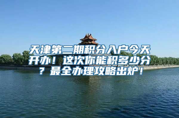 天津第二期积分入户今天开办！这次你能积多少分？最全办理攻略出炉！