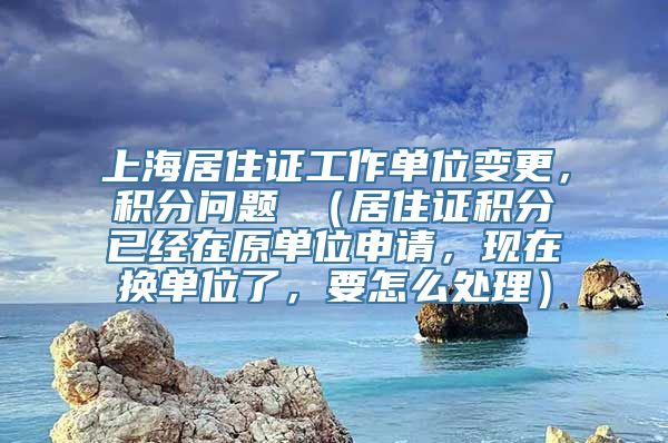 上海居住证工作单位变更，积分问题 （居住证积分已经在原单位申请，现在换单位了，要怎么处理）