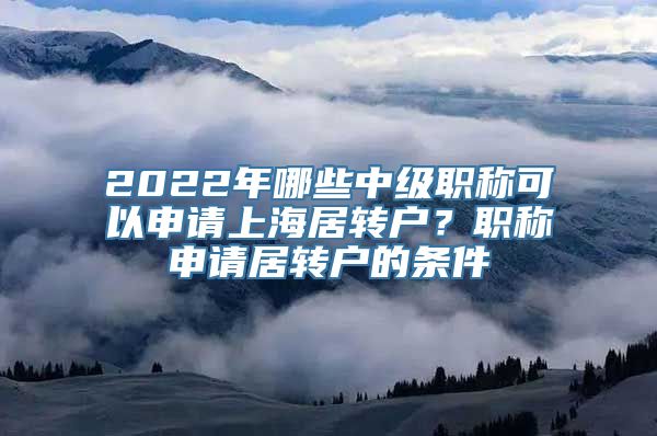 2022年哪些中级职称可以申请上海居转户？职称申请居转户的条件