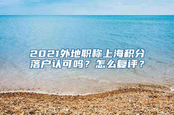 2021外地职称上海积分落户认可吗？怎么复评？