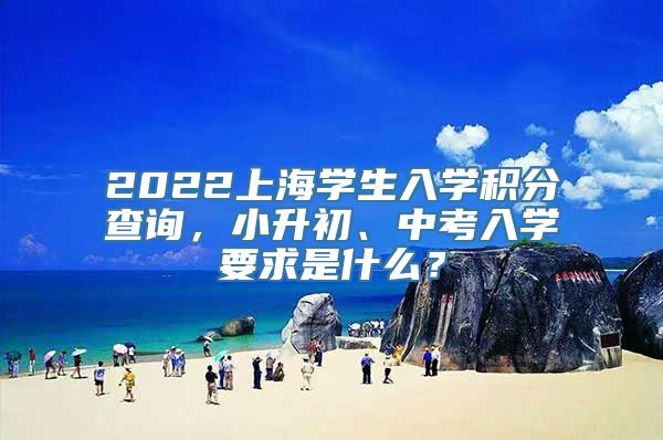 2022上海学生入学积分查询，小升初、中考入学要求是什么？