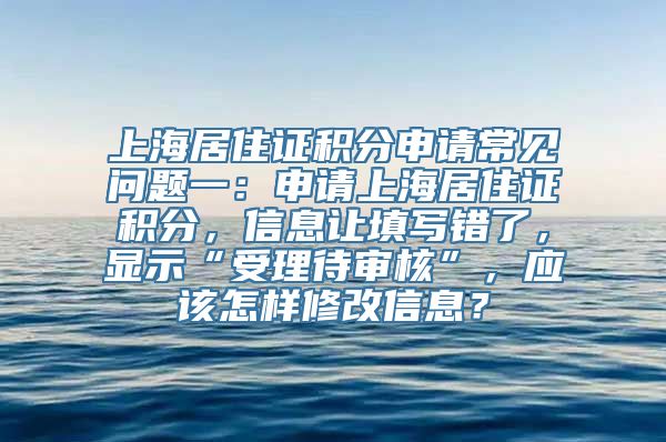 上海居住证积分申请常见问题一：申请上海居住证积分，信息让填写错了，显示“受理待审核”，应该怎样修改信息？