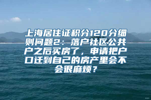 上海居住证积分120分细则问题2：落户社区公共户之后买房了，申请把户口迁到自己的房产里会不会很麻烦？