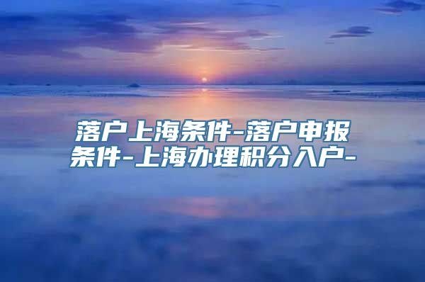 落户上海条件-落户申报条件-上海办理积分入户-