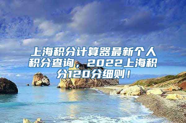 上海积分计算器最新个人积分查询，2022上海积分120分细则！