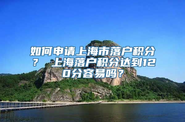 如何申请上海市落户积分？ 上海落户积分达到120分容易吗？