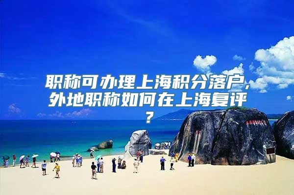 职称可办理上海积分落户,外地职称如何在上海复评？