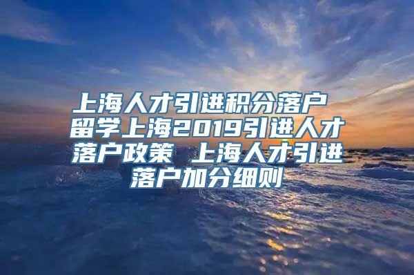 上海人才引进积分落户 留学上海2019引进人才落户政策 上海人才引进落户加分细则