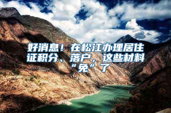 好消息！在松江办理居住证积分、落户，这些材料“免”了