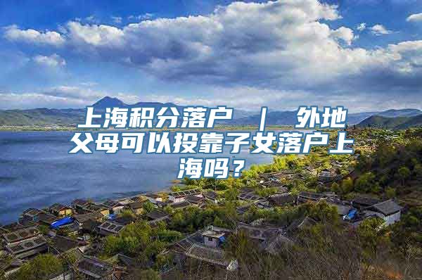 上海积分落户 ｜ 外地父母可以投靠子女落户上海吗？