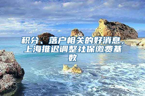 积分、落户相关的好消息，上海推迟调整社保缴费基数