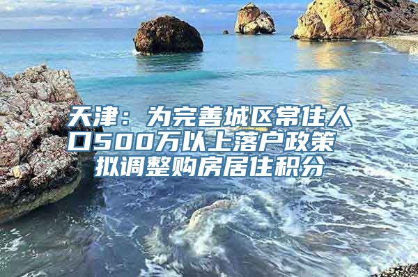 天津：为完善城区常住人口500万以上落户政策 拟调整购房居住积分