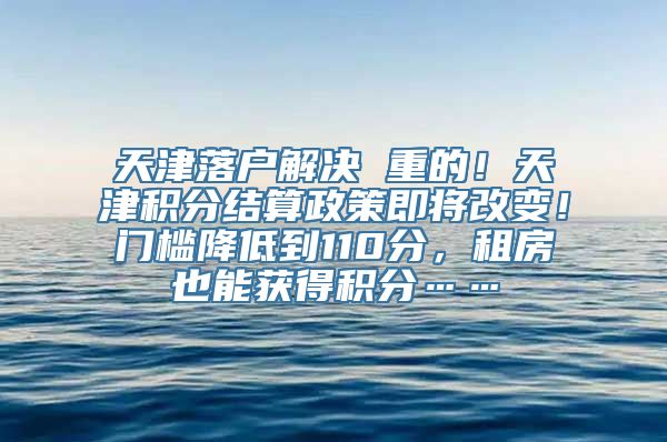 天津落户解决 重的！天津积分结算政策即将改变！门槛降低到110分，租房也能获得积分……