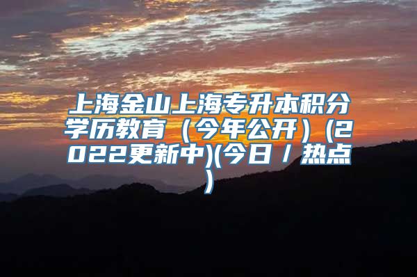 上海金山上海专升本积分学历教育（今年公开）(2022更新中)(今日／热点)