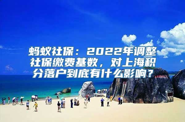 蚂蚁社保：2022年调整社保缴费基数，对上海积分落户到底有什么影响？