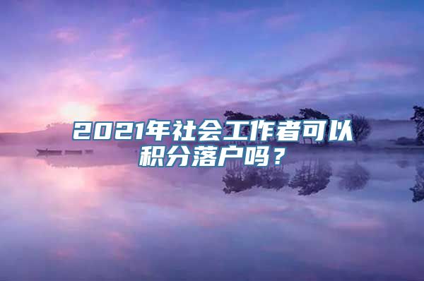 2021年社会工作者可以积分落户吗？