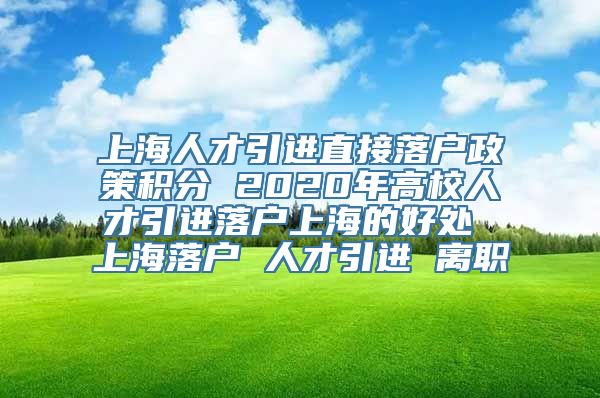 上海人才引进直接落户政策积分 2020年高校人才引进落户上海的好处 上海落户 人才引进 离职