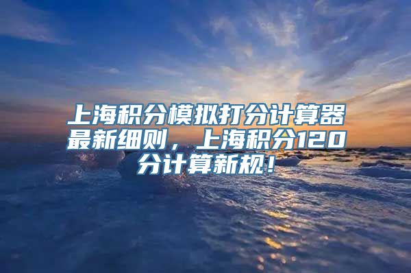 上海积分模拟打分计算器最新细则，上海积分120分计算新规！