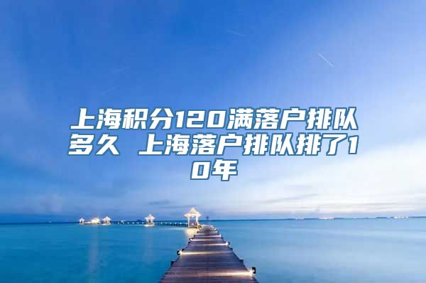 上海积分120满落户排队多久 上海落户排队排了10年