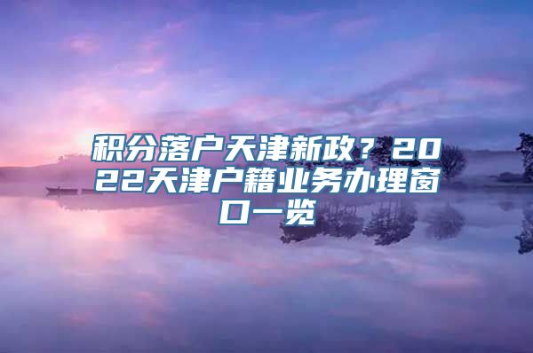 积分落户天津新政？2022天津户籍业务办理窗口一览