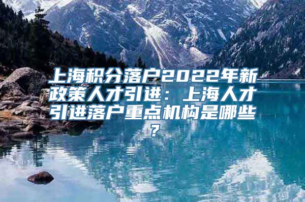 上海积分落户2022年新政策人才引进：上海人才引进落户重点机构是哪些？