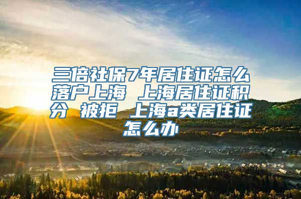 三倍社保7年居住证怎么落户上海 上海居住证积分 被拒 上海a类居住证怎么办