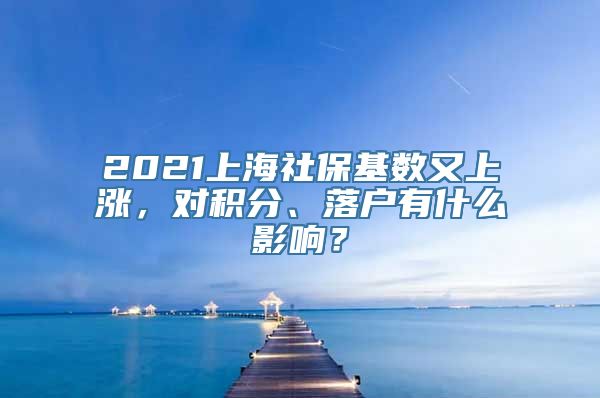 2021上海社保基数又上涨，对积分、落户有什么影响？