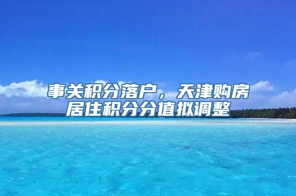 事关积分落户，天津购房居住积分分值拟调整