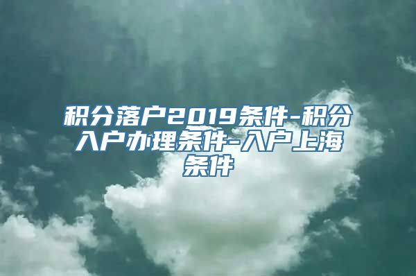 积分落户2019条件-积分入户办理条件-入户上海条件