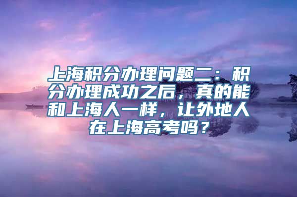 上海积分办理问题二：积分办理成功之后，真的能和上海人一样，让外地人在上海高考吗？