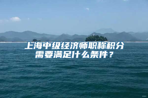 上海中级经济师职称积分需要满足什么条件？