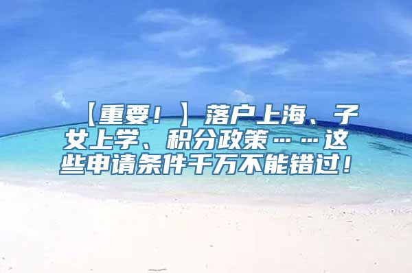 【重要！】落户上海、子女上学、积分政策……这些申请条件千万不能错过！