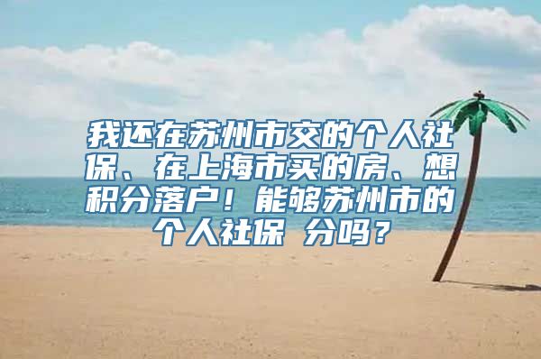 我还在苏州市交的个人社保、在上海市买的房、想积分落户！能够苏州市的个人社保積分吗？