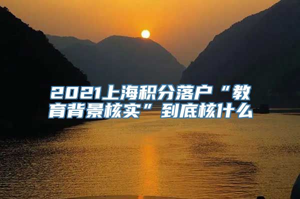 2021上海积分落户“教育背景核实”到底核什么